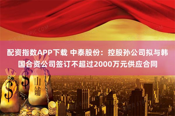 配资指数APP下载 中泰股份：控股孙公司拟与韩国合资公司签订不超过2000万元供应合同