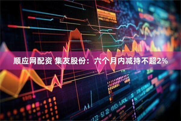 顺应网配资 集友股份：六个月内减持不超2%