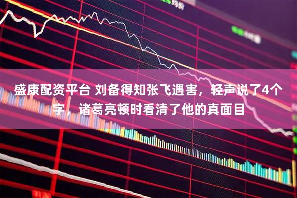 盛康配资平台 刘备得知张飞遇害，轻声说了4个字，诸葛亮顿时看清了他的真面目