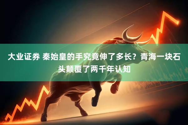 大业证券 秦始皇的手究竟伸了多长？青海一块石头颠覆了两千年认知