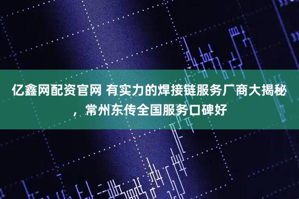 亿鑫网配资官网 有实力的焊接链服务厂商大揭秘，常州东传全国服务口碑好