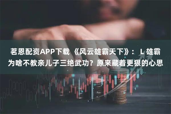 茗恩配资APP下载 《风云雄霸天下》：Ｌ雄霸为啥不教亲儿子三绝武功？原来藏着更狠的心思