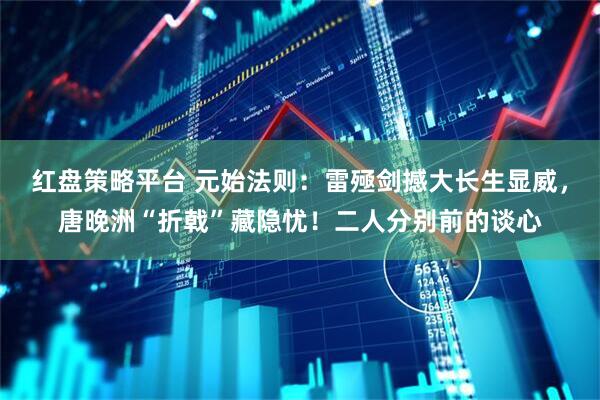 红盘策略平台 元始法则：雷殛剑撼大长生显威，唐晚洲“折戟”藏隐忧！二人分别前的谈心