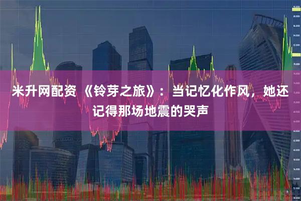 米升网配资 《铃芽之旅》：当记忆化作风，她还记得那场地震的哭声
