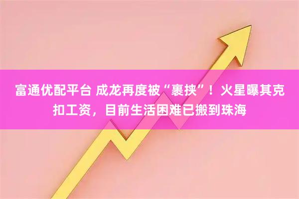 富通优配平台 成龙再度被“裹挟”！火星曝其克扣工资，目前生活困难已搬到珠海