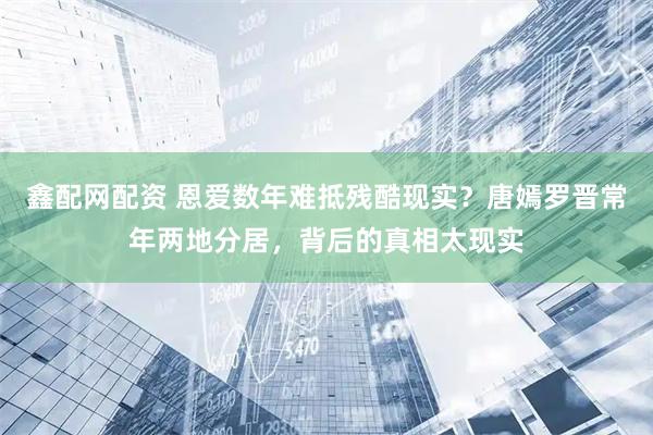 鑫配网配资 恩爱数年难抵残酷现实？唐嫣罗晋常年两地分居，背后的真相太现实