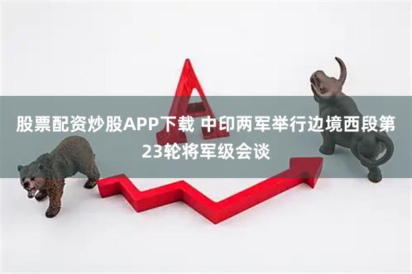 股票配资炒股APP下载 中印两军举行边境西段第23轮将军级会谈