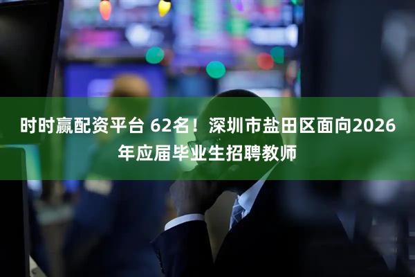 时时赢配资平台 62名！深圳市盐田区面向2026年应届毕业生招聘教师