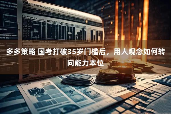 多多策略 国考打破35岁门槛后，用人观念如何转向能力本位