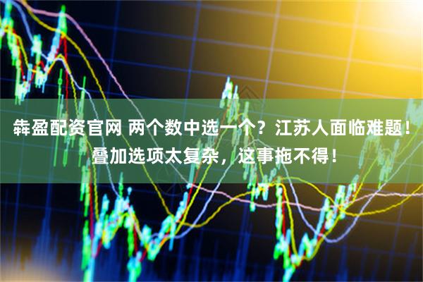 犇盈配资官网 两个数中选一个？江苏人面临难题！ 叠加选项太复杂，这事拖不得！