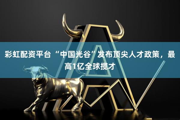 彩虹配资平台 “中国光谷”发布顶尖人才政策，最高1亿全球揽才