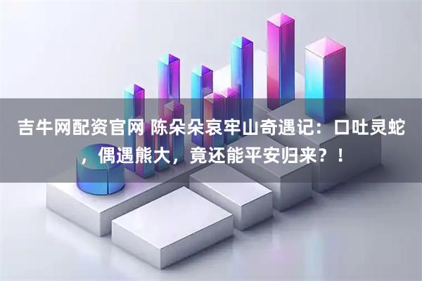 吉牛网配资官网 陈朵朵哀牢山奇遇记：口吐灵蛇，偶遇熊大，竟还能平安归来？！
