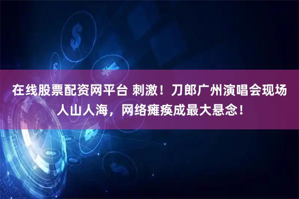 在线股票配资网平台 刺激！刀郎广州演唱会现场人山人海，网络瘫痪成最大悬念！
