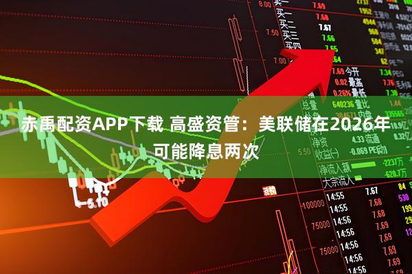 赤禹配资APP下载 高盛资管：美联储在2026年可能降息两次