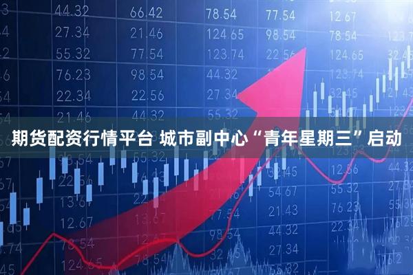 期货配资行情平台 城市副中心“青年星期三”启动