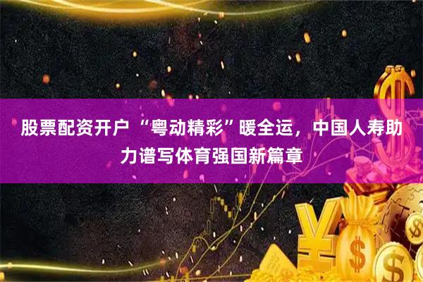 股票配资开户 “粤动精彩”暖全运，中国人寿助力谱写体育强国新篇章