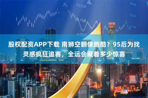 股权配资APP下载 南狮空翻像跑酷？95后为找灵感疯狂追赛，全运会藏着多少惊喜