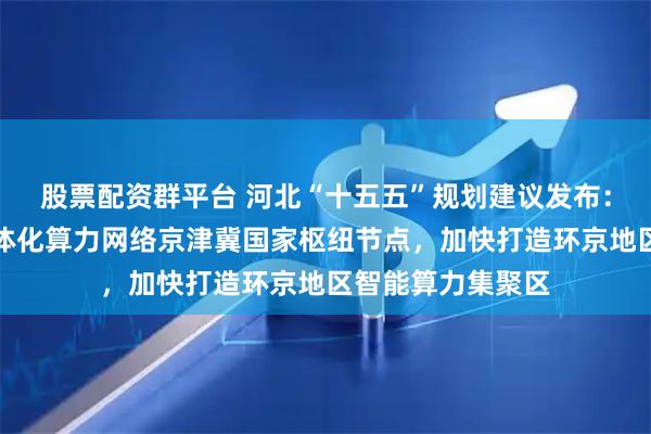 股票配资群平台 河北“十五五”规划建议发布：推动建设全国一体化算力网络京津冀国家枢纽节点，加快打造环京地区智能算力集聚区