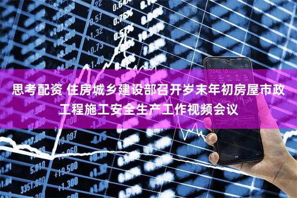 思考配资 住房城乡建设部召开岁末年初房屋市政工程施工安全生产工作视频会议