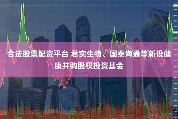 合法股票配资平台 君实生物、国泰海通等新设健康并购股权投资基金