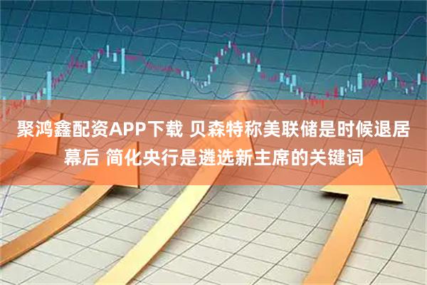 聚鸿鑫配资APP下载 贝森特称美联储是时候退居幕后 简化央行是遴选新主席的关键词