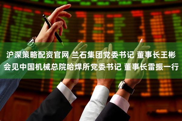 沪深策略配资官网 兰石集团党委书记 董事长王彬会见中国机械总院哈焊所党委书记 董事长雷振一行