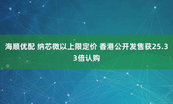 海顺优配 纳芯微以上限定价 香港公开发售获25.33倍认购
