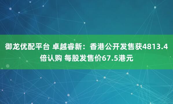 御龙优配平台 卓越睿新：香港公开发售获4813.4倍认购 每股发售价67.5港元