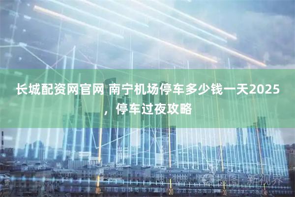 长城配资网官网 南宁机场停车多少钱一天2025，停车过夜攻略