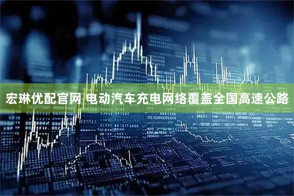 宏琳优配官网 电动汽车充电网络覆盖全国高速公路
