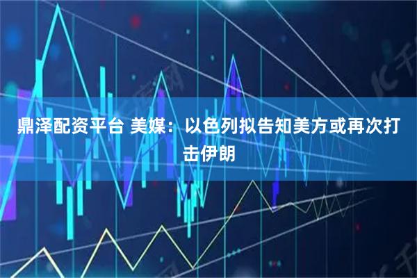 鼎泽配资平台 美媒：以色列拟告知美方或再次打击伊朗