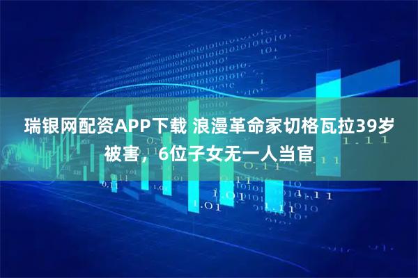 瑞银网配资APP下载 浪漫革命家切格瓦拉39岁被害，6位子女无一人当官
