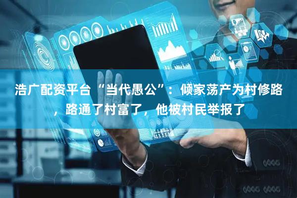 浩广配资平台 “当代愚公”：倾家荡产为村修路，路通了村富了，他被村民举报了