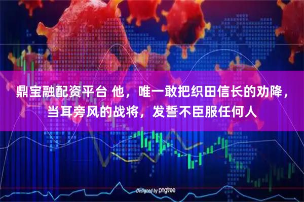 鼎宝融配资平台 他，唯一敢把织田信长的劝降，当耳旁风的战将，发誓不臣服任何人