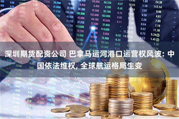 深圳期货配资公司 巴拿马运河港口运营权风波: 中国依法维权, 全球航运格局生变