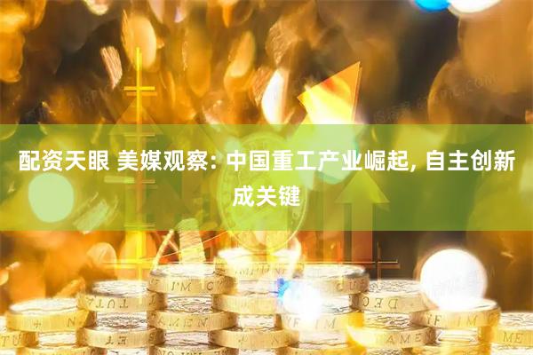 配资天眼 美媒观察: 中国重工产业崛起, 自主创新成关键