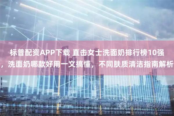 标普配资APP下载 直击女士洗面奶排行榜10强，洗面奶哪款好用一文搞懂，不同肤质清洁指南解析