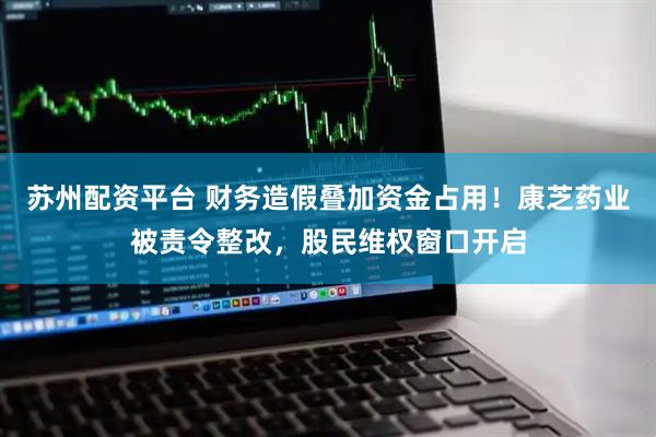 苏州配资平台 财务造假叠加资金占用！康芝药业被责令整改，股民维权窗口开启