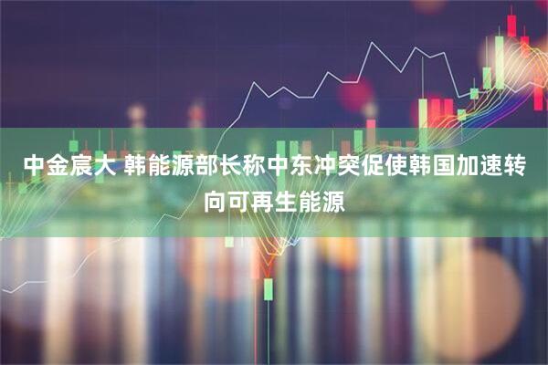 中金宸大 韩能源部长称中东冲突促使韩国加速转向可再生能源