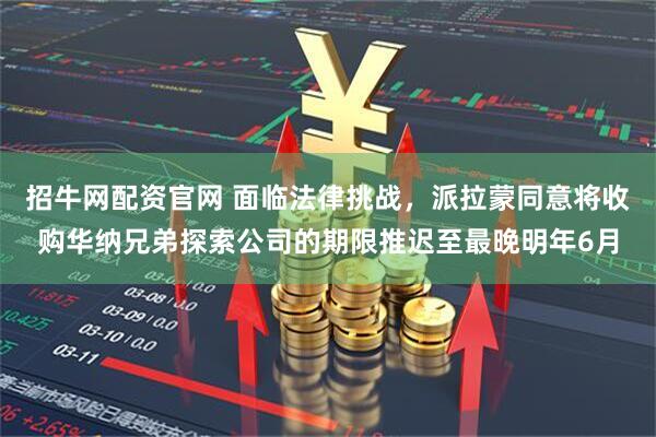 招牛网配资官网 面临法律挑战，派拉蒙同意将收购华纳兄弟探索公司的期限推迟至最晚明年6月