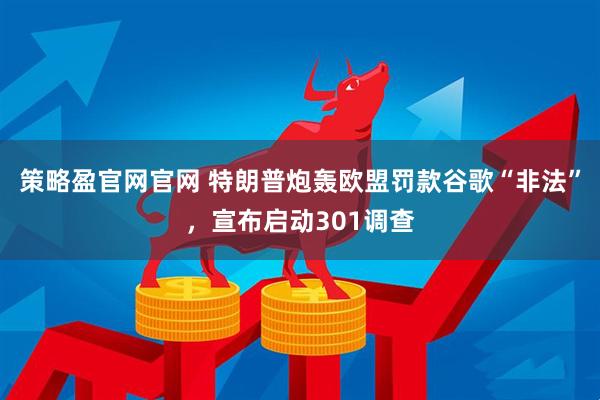 策略盈官网官网 特朗普炮轰欧盟罚款谷歌“非法”，宣布启动301调查