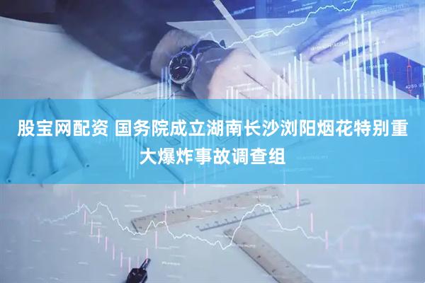 股宝网配资 国务院成立湖南长沙浏阳烟花特别重大爆炸事故调查组