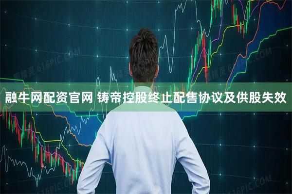 融牛网配资官网 铸帝控股终止配售协议及供股失效